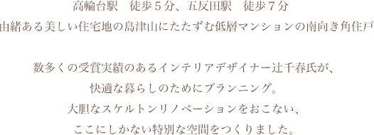 高輪台駅　徒歩５分、五反田駅　徒歩７分　由緒ある美しい住宅地の島津山にたたずむ低層マンションの南向き角住戸。数多くの受賞実績のあるインテリアデザイナー辻千春氏が、快適な暮らしのためにプランニング。大胆なスケルトンリノベーションをおこない、ここにしかない特別な空間をつくりました。