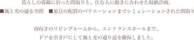 暮らしの導線に沿った間取りと、住む人に動きに合わせた収納計画。■風と光の通る空間　■家具の配置のバリエーションまでシミュレーションされた間取り南向きのリビングルームから、エントランスホールまで、ドアを引き戸にして風と光の通り道を確保しました。