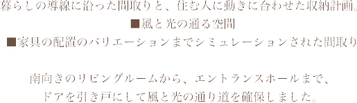 暮らしの導線に沿った間取りと、住む人に動きに合わせた収納計画。■風と光の通る空間　■家具の配置のバリエーションまでシミュレーションされた間取り南向きのリビングルームから、エントランスホールまで、ドアを引き戸にして風と光の通り道を確保しました。